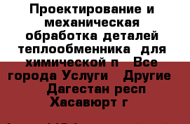 Проектирование и механическая обработка деталей теплообменника  для химической п - Все города Услуги » Другие   . Дагестан респ.,Хасавюрт г.